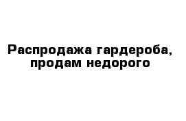 Распродажа гардероба, продам недорого